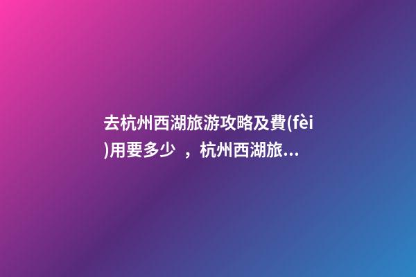 去杭州西湖旅游攻略及費(fèi)用要多少，杭州西湖旅游一周需要多少錢，點(diǎn)擊這篇全明白